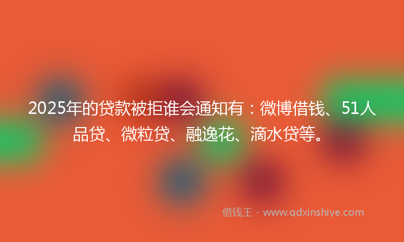 2025年的贷款被拒谁会通知有：微博借钱、51人品贷、微粒贷、融逸花、滴水贷等。