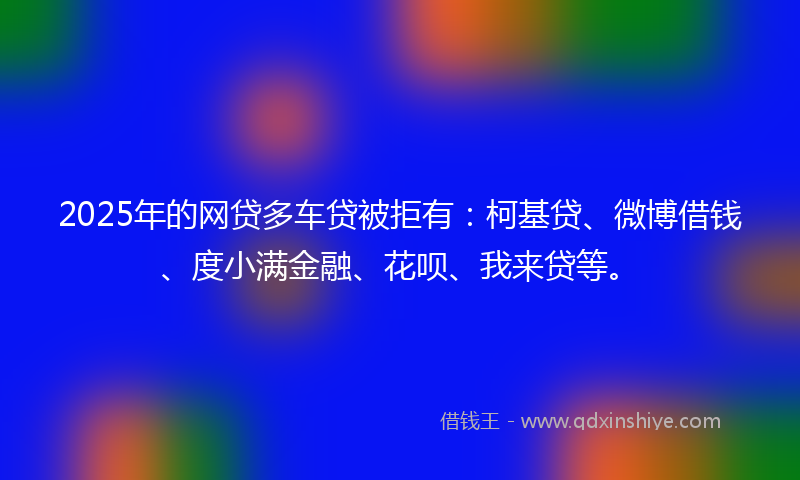 2025年的网贷多车贷被拒有：柯基贷、微博借钱、度小满金融、花呗、我来贷等。