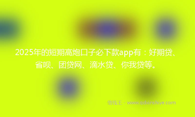 2025年的短期高炮口子必下款app有：好期贷、省呗、团贷网、滴水贷、你我贷等。