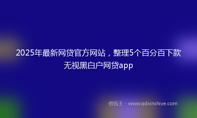 2025年最新网贷官方网站，整理5个百分百下款无视黑白户网贷app