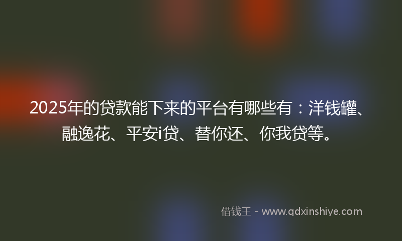 2025年的贷款能下来的平台有哪些有：洋钱罐、融逸花、平安i贷、替你还、你我贷等。