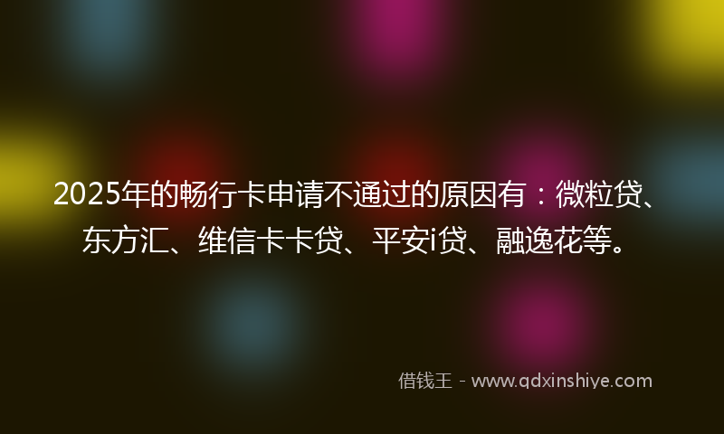 2025年的畅行卡申请不通过的原因有：微粒贷、东方汇、维信卡卡贷、平安i贷、融逸花等。