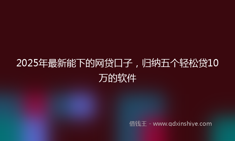 2025年最新能下的网贷口子，归纳五个轻松贷10万的软件