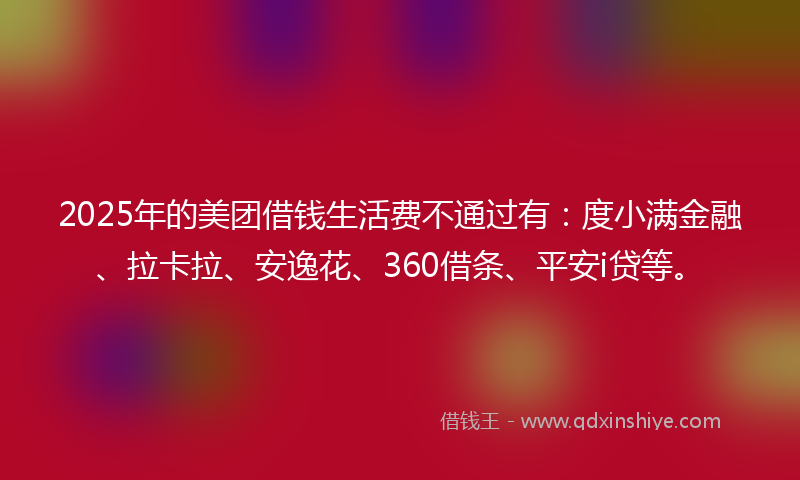 2025年的美团借钱生活费不通过有：度小满金融、拉卡拉、安逸花、360借条、平安i贷等。