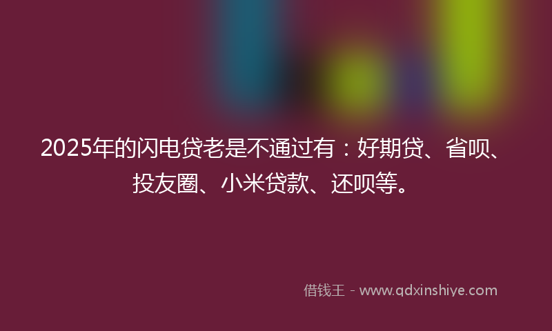 2025年的闪电贷老是不通过有：好期贷、省呗、投友圈、小米贷款、还呗等。