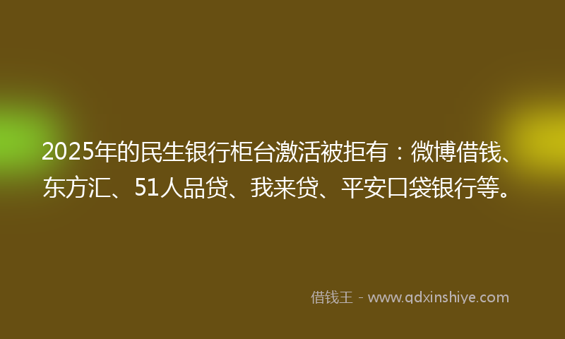 2025年的民生银行柜台激活被拒有：微博借钱、东方汇、51人品贷、我来贷、平安口袋银行等。