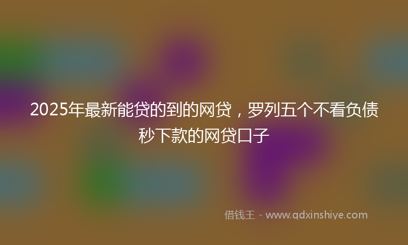 2025年最新能贷的到的网贷，罗列五个不看负债秒下款的网贷口子