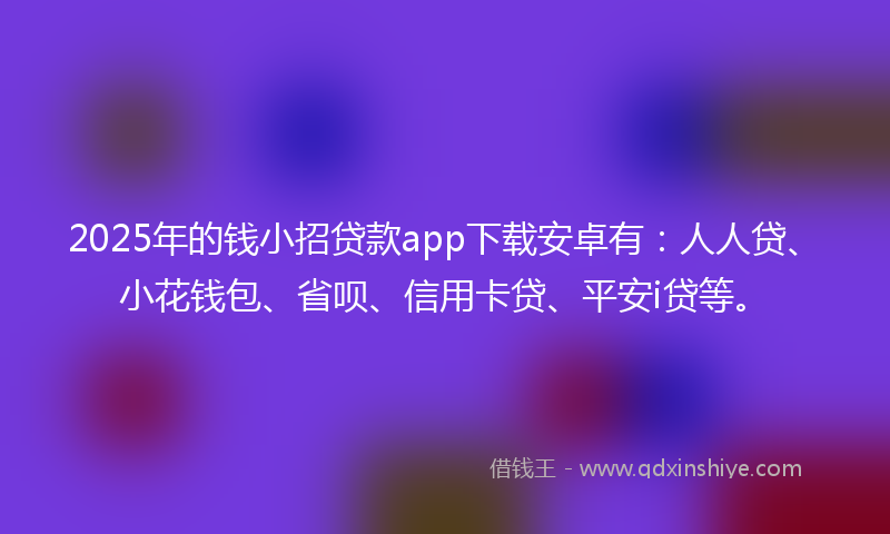 2025年的钱小招贷款app下载安卓有：人人贷、小花钱包、省呗、信用卡贷、平安i贷等。