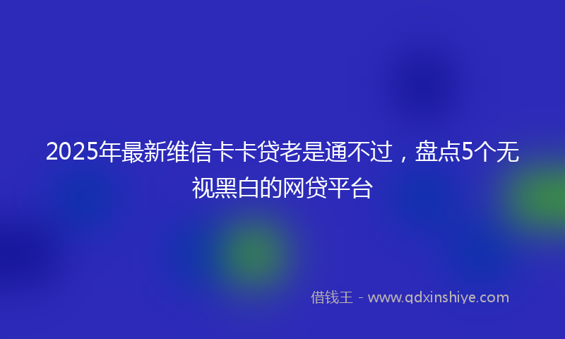 2025年最新维信卡卡贷老是通不过，盘点5个无视黑白的网贷平台