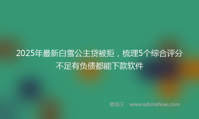 2025年最新白雪公主贷被拒，梳理5个综合评分不足有负债都能下款软件