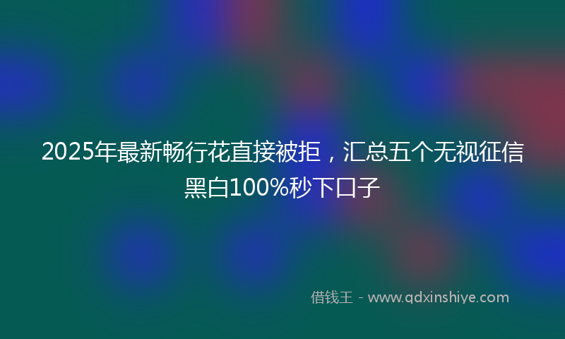 2025年最新畅行花直接被拒，汇总五个无视征信黑白100%秒下口子