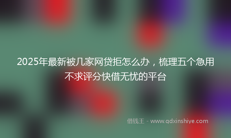 2025年最新被几家网贷拒怎么办，梳理五个急用不求评分快借无忧的平台