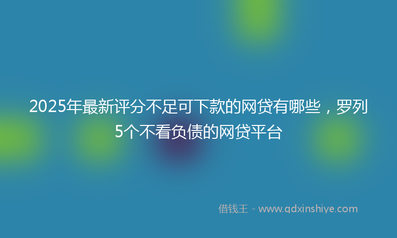 2025年最新评分不足可下款的网贷有哪些，罗列5个不看负债的网贷平台