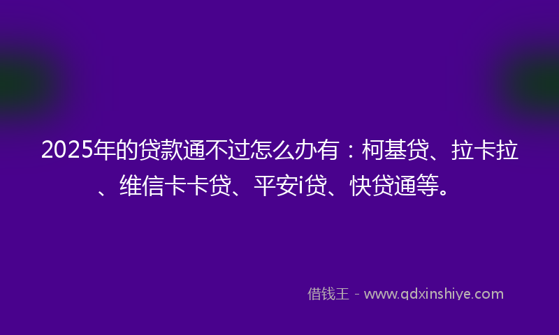 2025年的贷款通不过怎么办有：柯基贷、拉卡拉、维信卡卡贷、平安i贷、快贷通等。