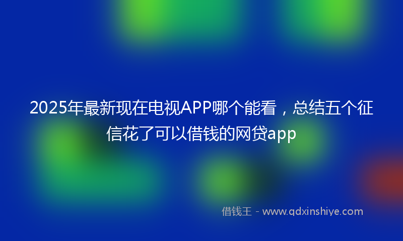 2025年最新现在电视APP哪个能看，总结五个征信花了可以借钱的网贷app