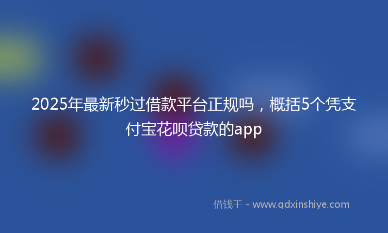 2025年最新秒过借款平台正规吗，概括5个凭支付宝花呗贷款的app