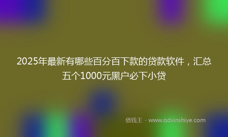 2025年最新有哪些百分百下款的贷款软件，汇总五个1000元黑户必下小贷