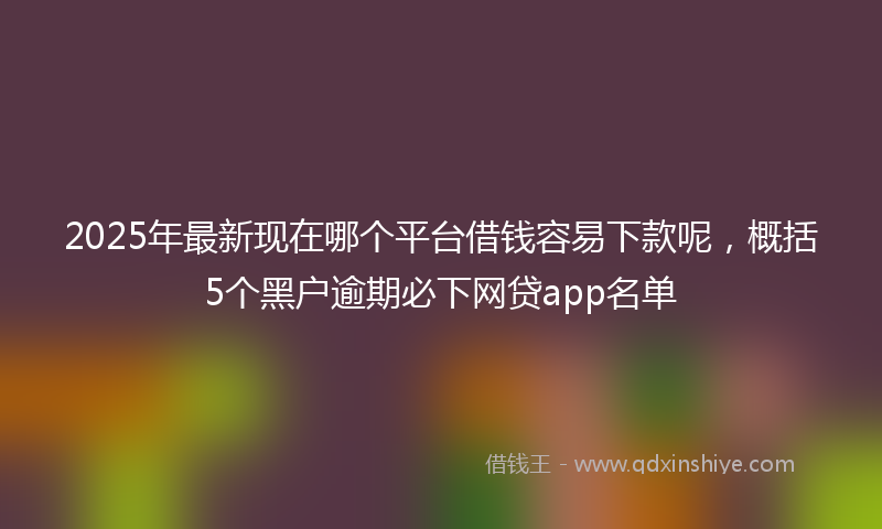 2025年最新现在哪个平台借钱容易下款呢，概括5个黑户逾期必下网贷app名单