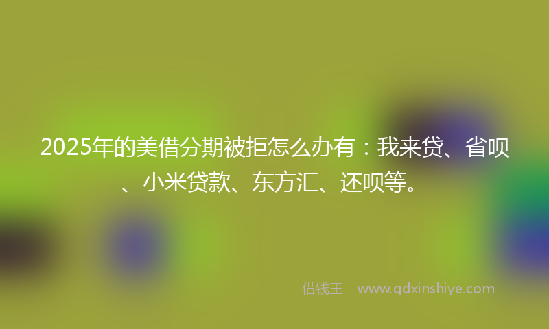 2025年的美借分期被拒怎么办有：我来贷、省呗、小米贷款、东方汇、还呗等。