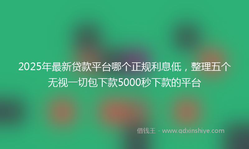 2025年最新贷款平台哪个正规利息低，整理五个无视一切包下款5000秒下款的平台