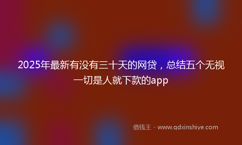 2025年最新有没有三十天的网贷，总结五个无视一切是人就下款的app