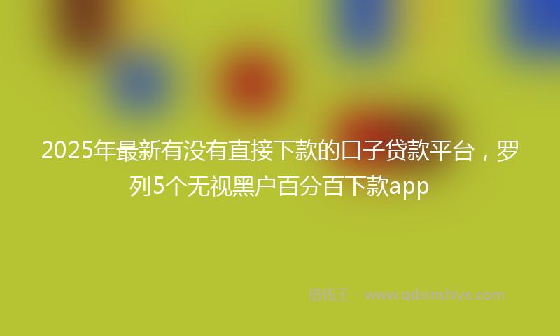2025年最新有没有直接下款的口子贷款平台，罗列5个无视黑户百分百下款app