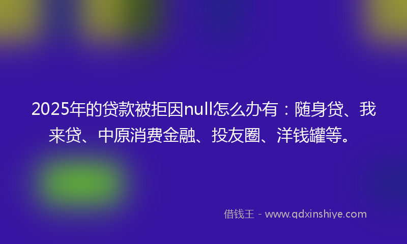 2025年的贷款被拒因null怎么办有：随身贷、我来贷、中原消费金融、投友圈、洋钱罐等。