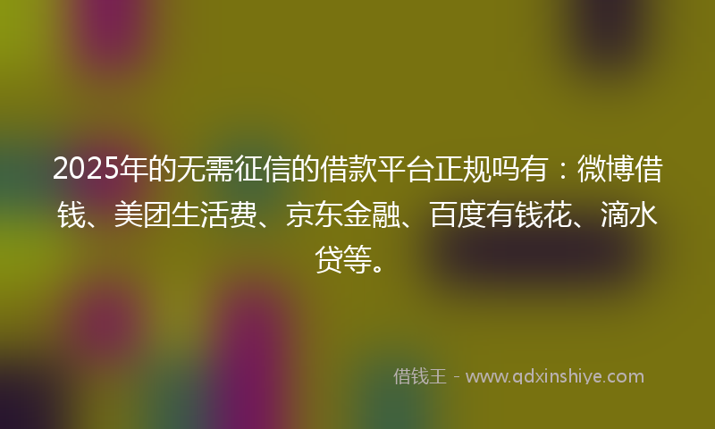 2025年的无需征信的借款平台正规吗有：微博借钱、美团生活费、京东金融、百度有钱花、滴水贷等。