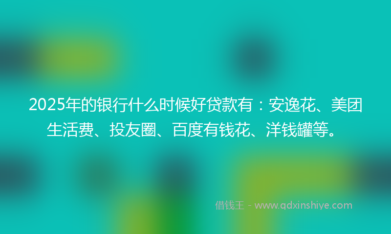 2025年的银行什么时候好贷款有：安逸花、美团生活费、投友圈、百度有钱花、洋钱罐等。
