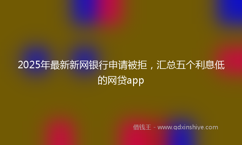 2025年最新新网银行申请被拒，汇总五个利息低的网贷app