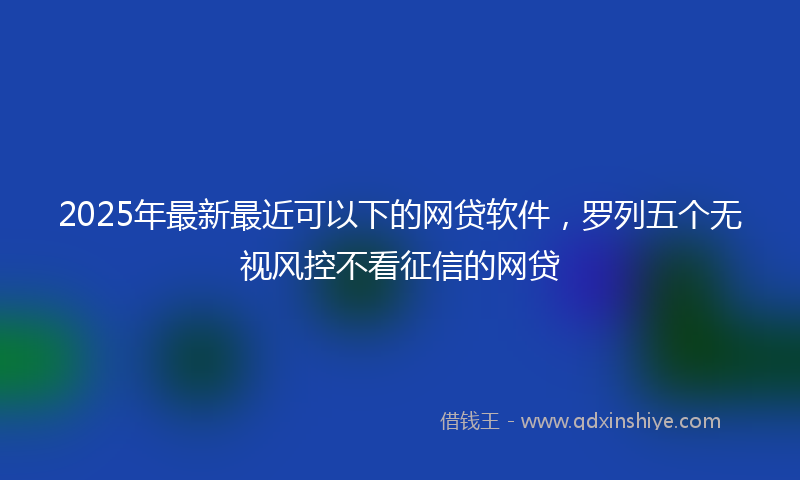 2025年最新最近可以下的网贷软件，罗列五个无视风控不看征信的网贷