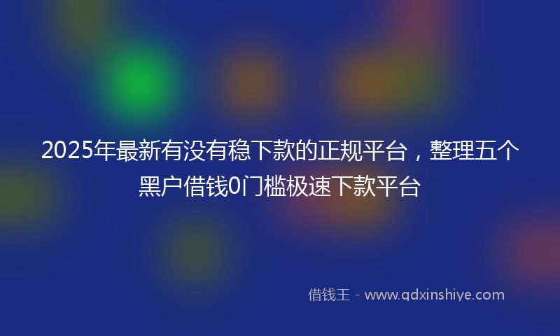 2025年最新有没有稳下款的正规平台，整理五个黑户借钱0门槛极速下款平台