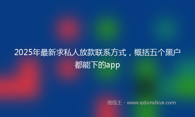 2025年最新求私人放款联系方式，概括五个黑户都能下的app