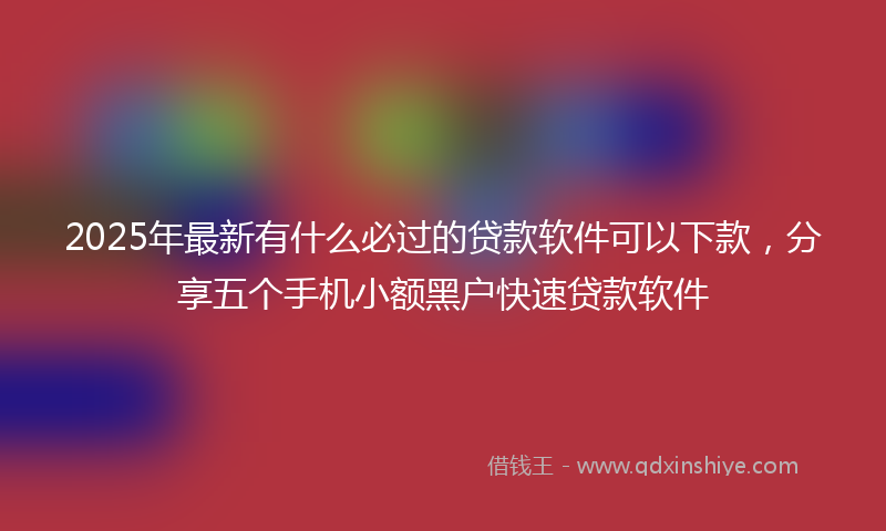 2025年最新有什么必过的贷款软件可以下款，分享五个手机小额黑户快速贷款软件
