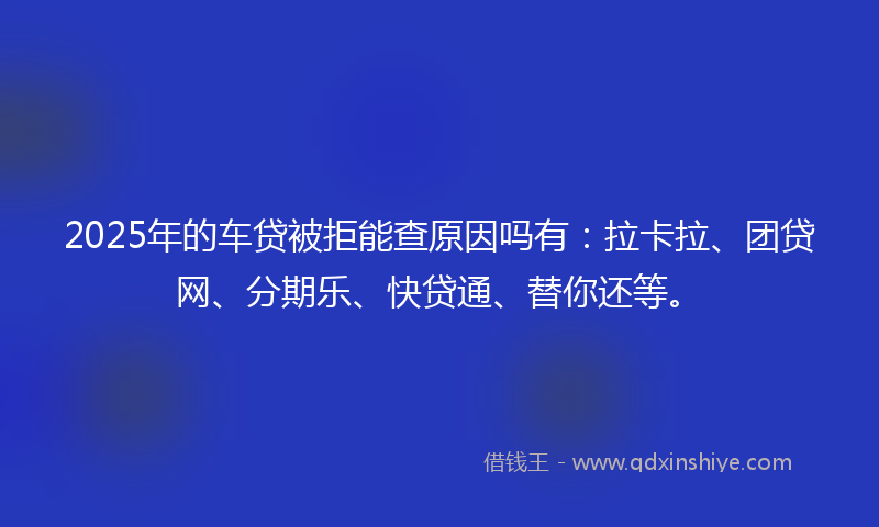 2025年的车贷被拒能查原因吗有：拉卡拉、团贷网、分期乐、快贷通、替你还等。