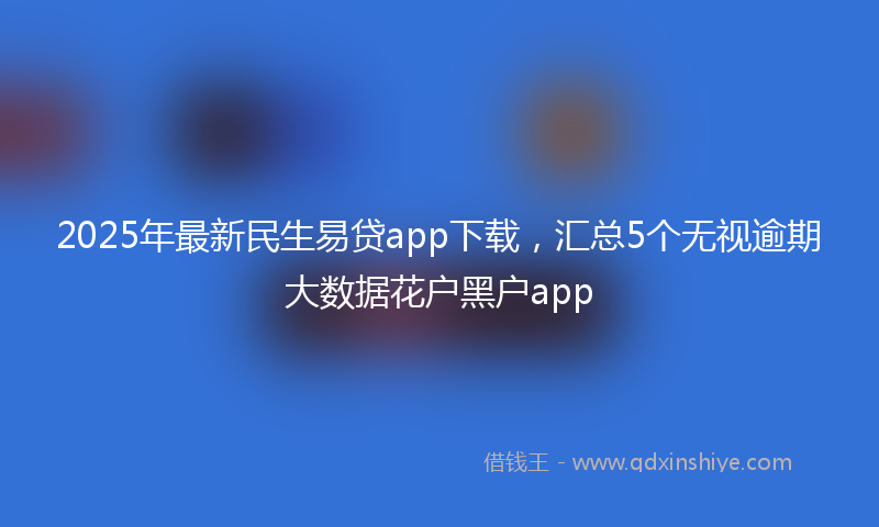2025年最新民生易贷app下载，汇总5个无视逾期大数据花户黑户app