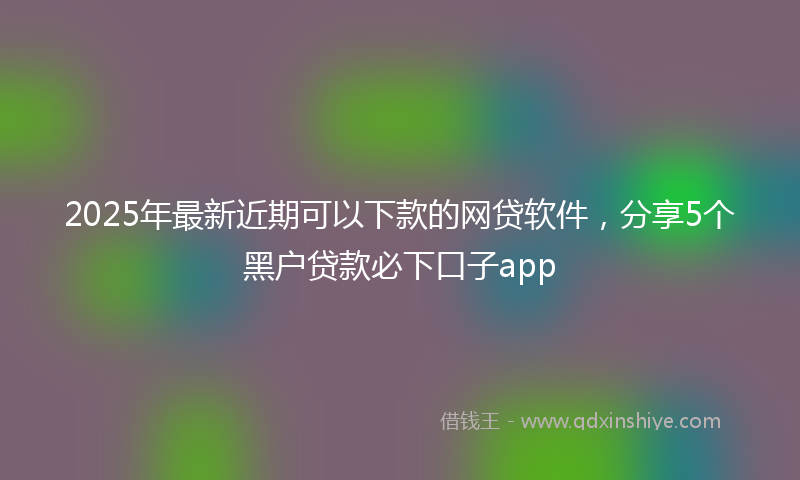 2025年最新近期可以下款的网贷软件，分享5个黑户贷款必下口子app