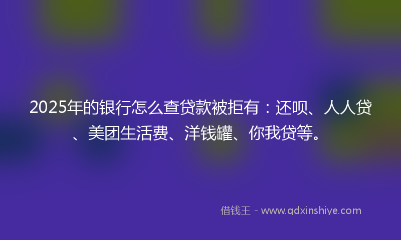2025年的银行怎么查贷款被拒有：还呗、人人贷、美团生活费、洋钱罐、你我贷等。