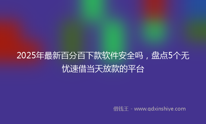 2025年最新百分百下款软件安全吗，盘点5个无忧速借当天放款的平台