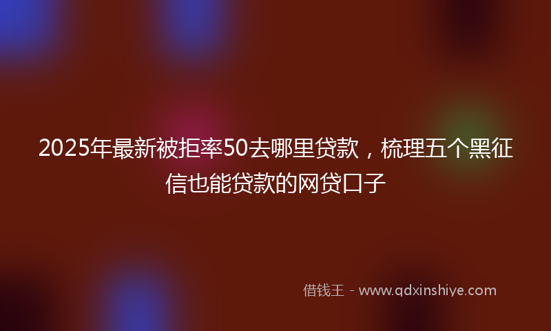 2025年最新被拒率50去哪里贷款，梳理五个黑征信也能贷款的网贷口子
