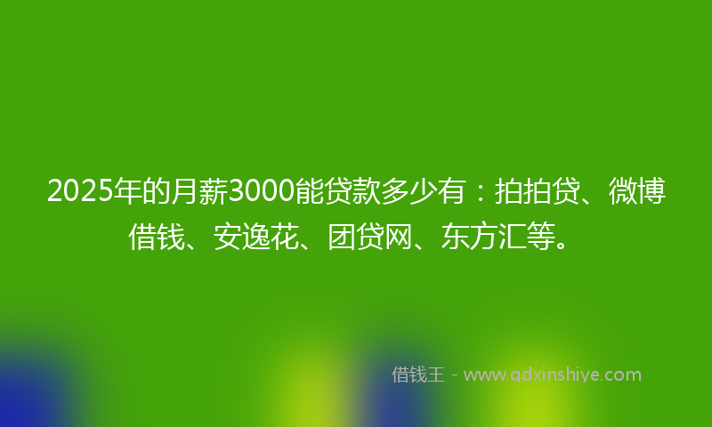 2025年的月薪3000能贷款多少有：拍拍贷、微博借钱、安逸花、团贷网、东方汇等。