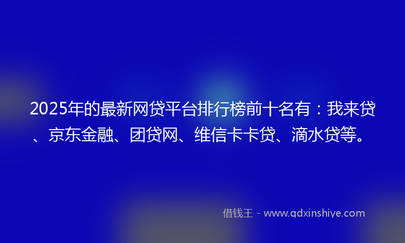 2025年的最新网贷平台排行榜前十名有：我来贷、京东金融、团贷网、维信卡卡贷、滴水贷等。