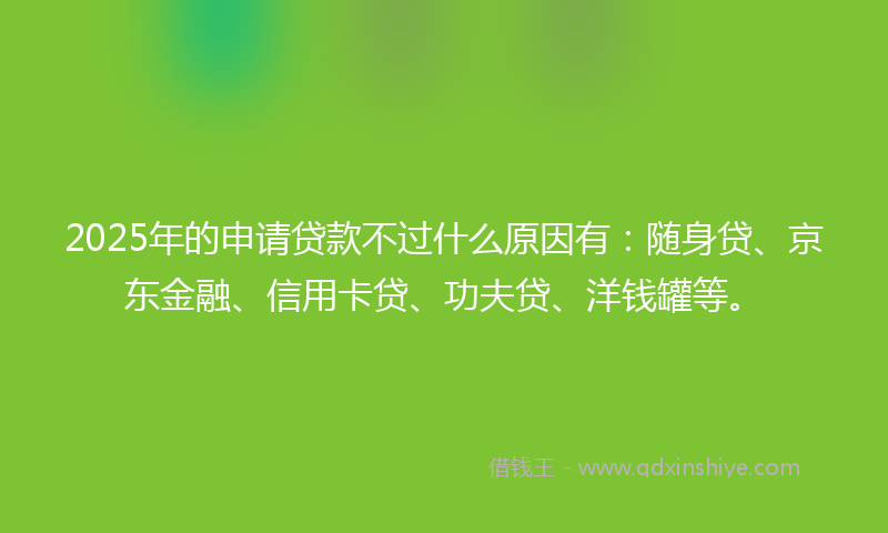 2025年的申请贷款不过什么原因有：随身贷、京东金融、信用卡贷、功夫贷、洋钱罐等。