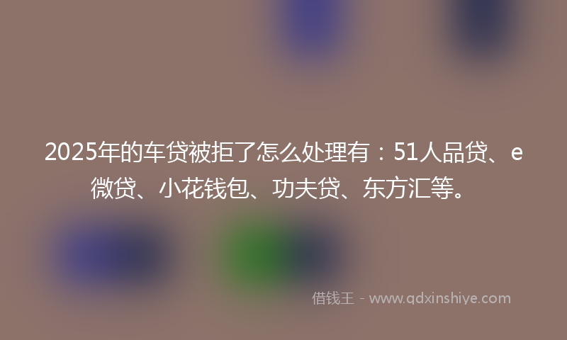 2025年的车贷被拒了怎么处理有：51人品贷、e微贷、小花钱包、功夫贷、东方汇等。