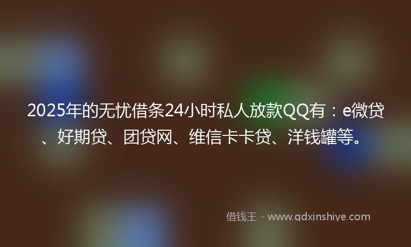 2025年的无忧借条24小时私人放款QQ有：e微贷、好期贷、团贷网、维信卡卡贷、洋钱罐等。