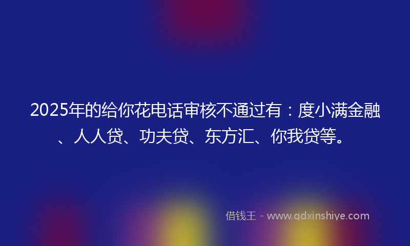 2025年的给你花电话审核不通过有：度小满金融、人人贷、功夫贷、东方汇、你我贷等。