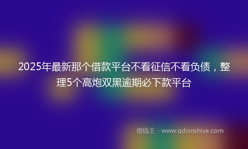 2025年最新那个借款平台不看征信不看负债，整理5个高炮双黑逾期必下款平台
