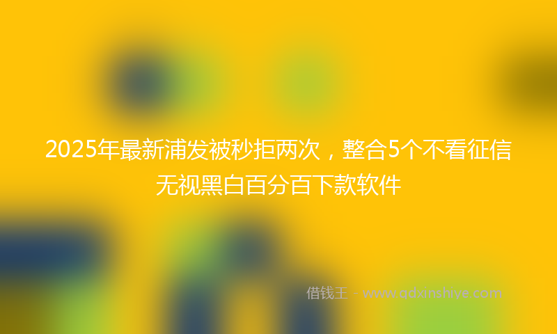 2025年最新浦发被秒拒两次，整合5个不看征信无视黑白百分百下款软件