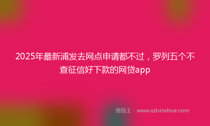 2025年最新浦发去网点申请都不过，罗列五个不查征信好下款的网贷app