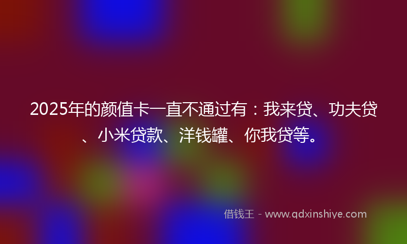 2025年的颜值卡一直不通过有：我来贷、功夫贷、小米贷款、洋钱罐、你我贷等。